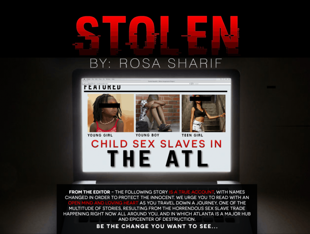 FROM THE EDITOR—THE FOLLOWING STORY IS A TRUE ACCOUNT, WITH NAMES CHANGED IN ORDER TO PROTECT THE INNOCENT. I URGE YOU TO READ WITH AN OPEN MIND AND LOVING HEART AS YOU TRAVEL DOWN A JOURNEY, ONE OF THE MULTITUDES OF STORIES, RESULTING FROM THE HORRENDOUS SEX SLAVE TRADE HAPPENING RIGHT NOW ALL AROUND YOU—WITH ATLANTA BEING A MAJOR HUB AND EPICENTER OF DESTRUCTION.